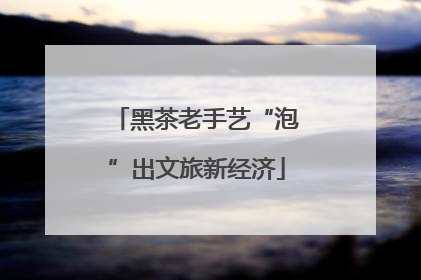 黑茶老手艺“泡”出文旅新经济