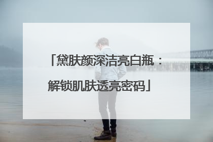 黛肤颜深洁亮白瓶：解锁肌肤透亮密码