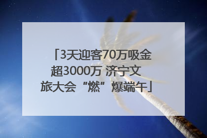 3天迎客70万吸金超3000万 济宁文旅大会“燃”爆端午