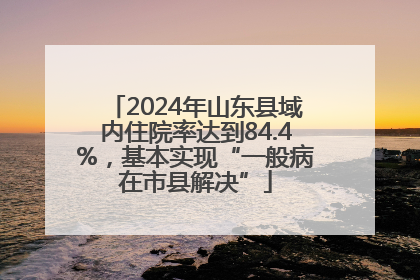 2024年山东县域内住院率达到84.4%，基本实现“一般病在市县解决”