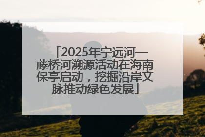 2025年宁远河—藤桥河溯源活动在海南保亭启动，挖掘沿岸文脉推动绿色发展
