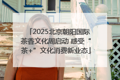 2025北京朝阳国际茶香文化周启动 感受“茶+”文化消费新业态