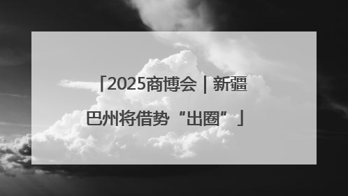 2025商博会｜新疆巴州将借势“出圈”