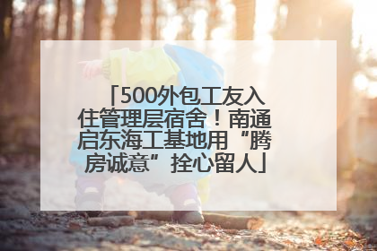 500外包工友入住管理层宿舍！南通启东海工基地用“腾房诚意”拴心留人
