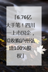 6.76亿大手笔！四川一上市国企，拟收购泸州弘盛100%股权
