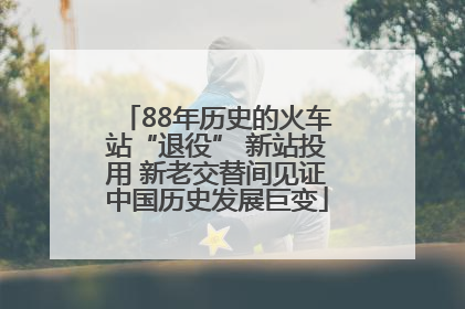 88年历史的火车站“退役” 新站投用 新老交替间见证中国历史发展巨变